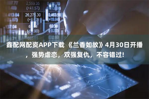 鑫配网配资APP下载 《兰香如故》4月30日开播，强势虐恋，双强复仇，不容错过!