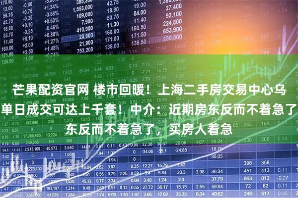 芒果配资官网 楼市回暖！上海二手房交易中心乌泱泱挤满人，单日成交可达上千套！中介：近期房东反而不着急了，买房人着急