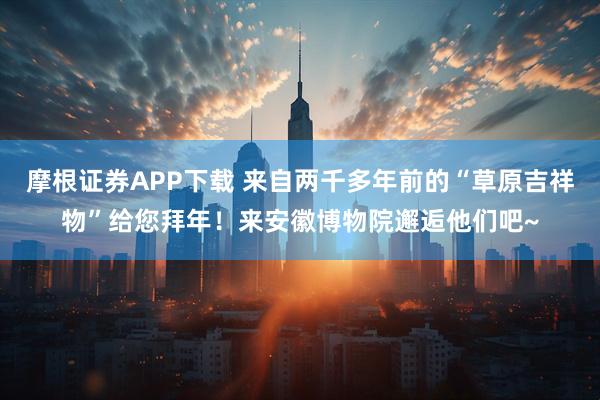 摩根证券APP下载 来自两千多年前的“草原吉祥物”给您拜年！来安徽博物院邂逅他们吧~